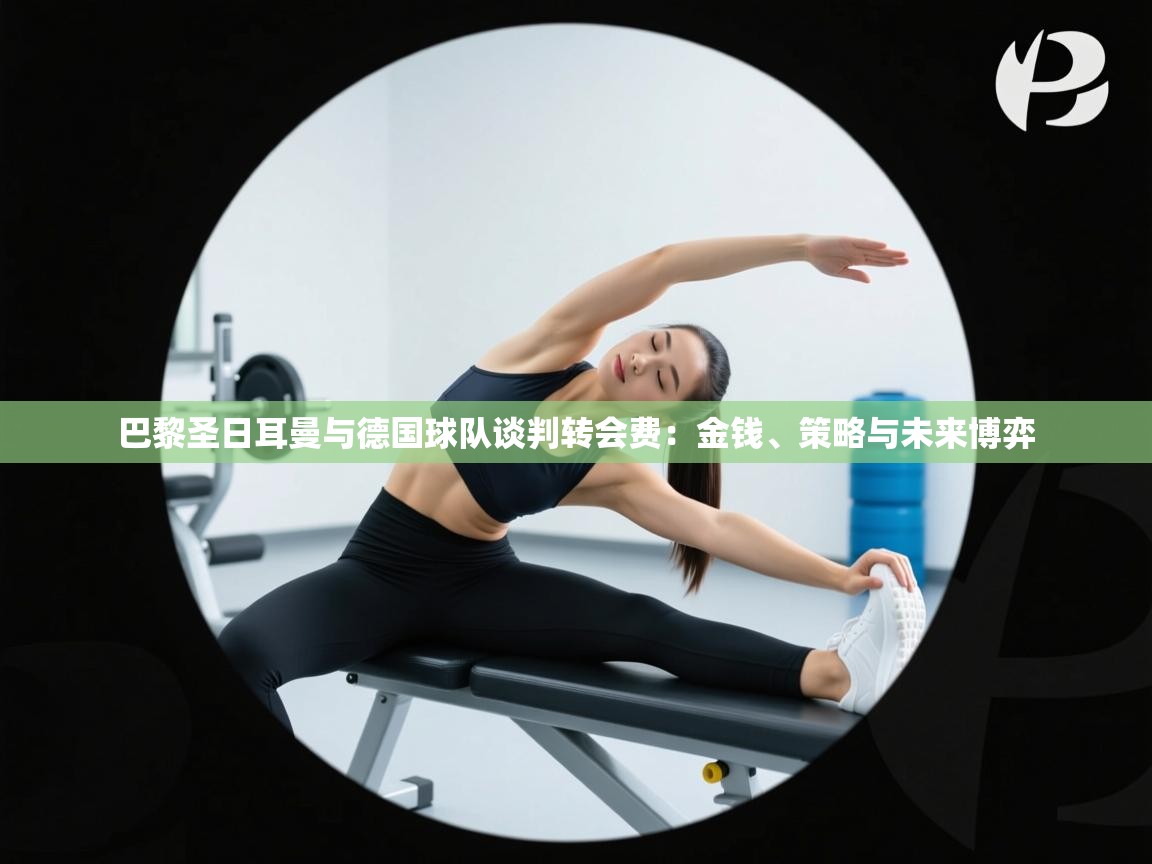 巴黎圣日耳曼与德国球队谈判转会费:金钱、策略与未来博弈 第1张